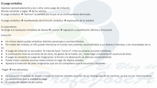 Aparecer aproximadamente a los 2 años como juego de imitación.
Mundo sometido a reglas  de los adultos.
El juego simbólico  “domina” la realidad por la que se ve continuamente dominado.
El juego simbólico  manifestación de la función simbólica  exploración de la realidad
Es espontáneo.
Se dirige a la realización inmediata de deseos catarsis  regulación y equilibración afectiva y emocional.
Evolución
 Un mismo objeto puede simbolizar distintos personajes o acontecimientos.
 Por medio del símbolo, el niño puede interiorizar el mundo real y exterior, acomodándolo a sus deseos e intereses, a las necesidades de su
yo.
 El juego de imitación es aún pobre. Se trata de hacer “como si”, imita sus propias acciones cotidianas.
 A continuación imita las acciones de los otros, los gestos de la madre, etc., hasta llegar a realizarlos en ausencia de éstos.
 El juego se convierte en juego de imaginación; la ficción y la observación se alternan constantemente.
 Puede imitar y asimilar escenas reales enteras en lugar de objetos aislados.
 Aparece la invención de seres imaginarios que son los compañeros que le escuchan y observan.
Piaget  tres elementos:
 La realización inmediata de deseos a través de historias verbales (que han de ser distinguidas de las mentiras, ya que no son intencionadas)
 La comprensión que la realidad le niega
 El cambio de papeles de los sujetos.
El juego simbólico
 