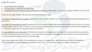 Piaget  funciones:
 La asimilación de la realidad
 La preparación y superación de situaciones.
 La expresión del pensamiento y de los sentimientos subjetivos. Piaget llega a concluir que el juego simbólico es la forma de
Evolución del juego simbólico  variantes dentro de este tipo de juego:
Los juegos de representación incipiente: organización interna de los símbolos, en la que lo representado puede desaparecer en
momentos.
Los juegos de representación vicaria, reproducen los roles sociales y desarrollan guiones de actividad humana, pero no lo hacen
protagonizando papeles sobre sí mismos, sino que los personajes son encarnados por muñecos que actúan como protagonistas
en una acción organizada. Por ejemplo: títeres y marionetas.
El juego dramático o socio-dramático: conducta de simulación y protagonización de roles en la cual se estructura un escenario,
un argumento, que se convierte en guion, y unos materiales que permiten desplegar una conversación entre los participantes,
en la cual expresan sus ideas sobre los temas de juego.
Todos estos juegos que reflejan una complejidad en cuanto a su organización. Dentro de la escena lúdica se comparte el
conocimiento sobre la vida cotidiana en contextos como la casa, la consulta del médico, el colegio, la peluquería.
 