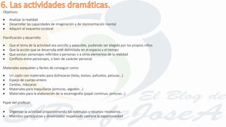 Objetivos:
 Analizar la realidad
 Desarrollar las capacidades de imaginación y de representación mental
 Adquirir el esquema corporal
Planificación y desarrollo:
 Que el tema de la actividad sea sencillo y asequible, pudiendo ser elegido por los propios niños
 Que la acción que se desarrolla esté delimitada en el espacio y el tiempo
 Que existan personajes referidos a personas o a otros elementos de la realidad
 Conflicto entre personajes, o bien de carácter personal.
Materiales asequibles y fáciles de conseguir como:
 Un cajón con materiales para disfrazarse (telas, bolsos, pañuelos, pelucas…)
 Espejo de cuerpo entero
 Caretas, máscaras
 Materiales para maquillarse (pinturas, algodón…)
 Materiales para la elaboración de la escenografía (papel continuo, pinturas…)
Papel del profesor:
 Organizar la actividad proporcionando los estímulos y recursos necesarios
 Miembro participativo y dinamizador respetando siempre la espontaneidad
 