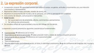 • La expresión corporal  capacidad humana que utiliza el cuerpo, sus gestos, actitudes y movimientos con una intención
comunicativa y representativa.
• Representar determinadas actitudes, estados de ánimo, etc.
• Muestran el conocimiento del mundo y de las personas, así como su percepción de la realidad.
• Instrumento de relación, comunicación e intercambio.
• Doble función:
1. Ser cauce expresivo de emociones, afectos, sentimientos y pensamientos
2. Ser vehículo de comunicación.
• Se considera reflejo de la personalidad y recurso del diálogo con los demás.
La expresión corporal presenta las siguientes características fundamentales:
 Espontaneidad  diferencia con el mimo
 Dependencia de factores personales  edad, precisión motriz, estado de ánimo y situación personal
 Comunicación de un mensaje  diferencia con la psicomotricidad
 Dualidad
1. Tiene entidad propia
2. Recurso relacionado con la dramatización, el ritmo, la identidad y autonomía  eje de confluencia del lenguaje oral, musical y
gestual.
 