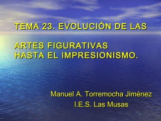 TEMA 23. EVOLUCIÓN DE LASTEMA 23. EVOLUCIÓN DE LAS
ARTES FIGURATIVASARTES FIGURATIVAS
HASTA EL IMPRESIONISMO.HASTA EL IMPRESIONISMO.
ManuelManuel A. Torremocha JiménezA. Torremocha Jiménez
I.E.S. Las MusasI.E.S. Las Musas
 