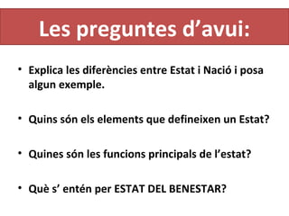 Les preguntes d’avui:
• Explica les diferències entre Estat i Nació i posa
algun exemple.
• Quins són els elements que defineixen un Estat?
• Quines són les funcions principals de l’estat?
• Què s’ entén per ESTAT DEL BENESTAR?
 