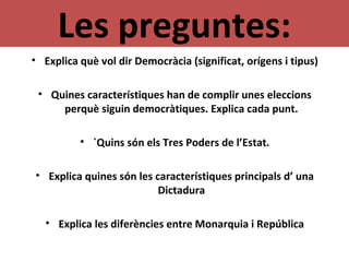 Les preguntes:
• Explica què vol dir Democràcia (significat, orígens i tipus)
• Quines característiques han de complir unes eleccions
perquè siguin democràtiques. Explica cada punt.
• `Quins són els Tres Poders de l’Estat.
• Explica quines són les característiques principals d’ una
Dictadura
• Explica les diferències entre Monarquia i República
 