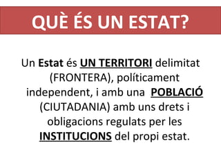 QUÈ ÉS UN ESTAT?
Un Estat és UN TERRITORI delimitat 
(FRONTERA), políticament 
independent, i amb una  POBLACIÓ 
(CIUTADANIA) amb uns drets i 
obligacions regulats per les 
INSTITUCIONS del propi estat.
 
