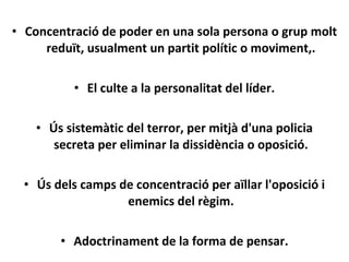 • Concentració de poder en una sola persona o grup molt
reduït, usualment un partit polític o moviment,.
• El culte a la personalitat del líder.
• Ús sistemàtic del terror, per mitjà d'una policia
secreta per eliminar la dissidència o oposició.
• Ús dels camps de concentració per aïllar l'oposició i
enemics del règim.
• Adoctrinament de la forma de pensar.
 