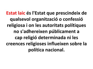 Estat laic és l'Estat que prescindeix de
qualsevol organització o confessió
religiosa i on les autoritats polítiques
no s'adhereixen públicament a
cap religió determinada ni les
creences religioses influeixen sobre la
política nacional.
 