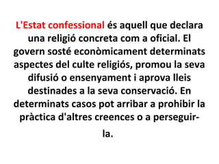 L'Estat confessional és aquell que declara
una religió concreta com a oficial. El
govern sosté econòmicament determinats
aspectes del culte religiós, promou la seva
difusió o ensenyament i aprova lleis
destinades a la seva conservació. En
determinats casos pot arribar a prohibir la
pràctica d'altres creences o a perseguir-
la.
 