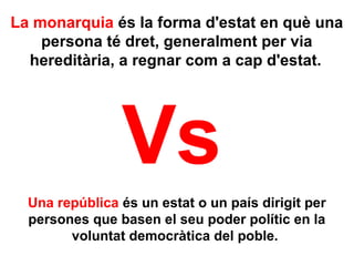 La monarquia és la forma d'estat en què una
persona té dret, generalment per via
hereditària, a regnar com a cap d'estat. 
Una república és un estat o un país dirigit per
persones que basen el seu poder polític en la
voluntat democràtica del poble.
Vs
 