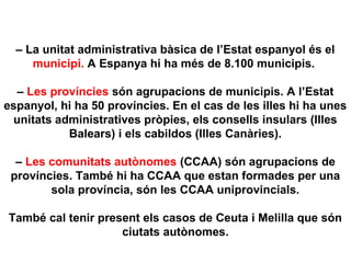 – La unitat administrativa bàsica de l’Estat espanyol és el
municipi. A Espanya hi ha més de 8.100 municipis.
– Les províncies són agrupacions de municipis. A l’Estat
espanyol, hi ha 50 províncies. En el cas de les illes hi ha unes
unitats administratives pròpies, els consells insulars (Illes
Balears) i els cabildos (Illes Canàries).
– Les comunitats autònomes (CCAA) són agrupacions de
províncies. També hi ha CCAA que estan formades per una
sola província, són les CCAA uniprovincials.
També cal tenir present els casos de Ceuta i Melilla que són
ciutats autònomes.
 