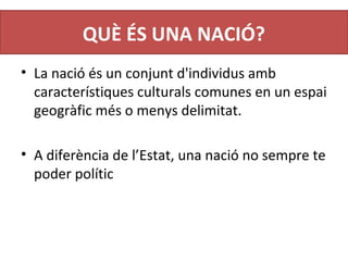QUÈ ÉS UNA NACIÓ?
• La nació és un conjunt d'individus amb 
característiques culturals comunes en un espai 
geogràfic més o menys delimitat.
• A diferència de l’Estat, una nació no sempre te 
poder polític
 