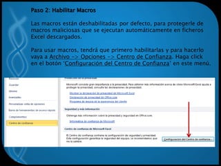 Paso 2: Habilitar Macros
Las macros están deshabilitadas por defecto, para protegerle de
macros maliciosas que se ejecutan automáticamente en ficheros
Excel descargados.
Para usar macros, tendrá que primero habilitarlas y para hacerlo
vaya a Archivo -> Opciones -> Centro de Confianza. Haga click
en el botón ‘Configuración del Centro de Confianza’ en este menú.
 