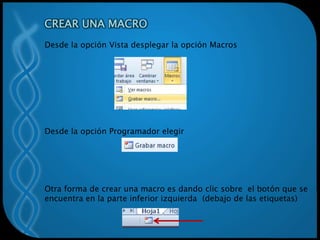 CREAR UNA MACRO
Desde la opción Vista desplegar la opción Macros
Desde la opción Programador elegir
Otra forma de crear una macro es dando clic sobre el botón que se
encuentra en la parte inferior izquierda (debajo de las etiquetas)
 