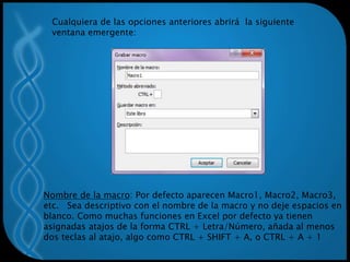 Cualquiera de las opciones anteriores abrirá la siguiente
ventana emergente:
Nombre de la macro: Por defecto aparecen Macro1, Macro2, Macro3,
etc. Sea descriptivo con el nombre de la macro y no deje espacios en
blanco. Como muchas funciones en Excel por defecto ya tienen
asignadas atajos de la forma CTRL + Letra/Número, añada al menos
dos teclas al atajo, algo como CTRL + SHIFT + A, o CTRL + A + 1
 