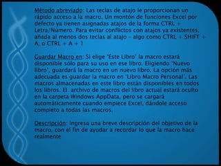 Método abreviado: Las teclas de atajo le proporcionan un
rápido acceso a la macro. Un montón de funciones Excel por
defecto ya tienen asignadas atajos de la forma CTRL +
Letra/Número. Para evitar conflictos con atajos ya existentes,
añada al menos dos teclas al atajo – algo como CTRL + SHIFT +
A, o CTRL + A + 1
Guardar Macro en: Si elige ‘Este Libro’ la macro estará
disponible sólo para su uso en ese libro. Eligiendo ‘Nuevo
libro’, guardará la macro en un nuevo libro. La opción más
adecuada es guardar la macro en ‘Libro Macro Personal’. Las
macros almacenadas en este libro están disponibles en todos
los libros. El archivo de macros del libro actual estará oculto
en la carpeta Windows AppData, pero se cargará
automáticamente cuando empiece Excel, dándole acceso
completo a todas las macros.
Descripción: ingresa una breve descripción del objetivo de la
macro, con el fin de ayudar a recordar lo que la macro hace
realmente
 