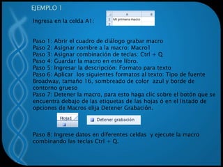 EJEMPLO 1
Ingresa en la celda A1:
Paso 1: Abrir el cuadro de diálogo grabar macro
Paso 2: Asignar nombre a la macro: Macro1
Paso 3: Asignar combinación de teclas: Ctrl + Q
Paso 4: Guardar la macro en este libro.
Paso 5: Ingresar la descripción: Formato para texto
Paso 6: Aplicar los siguientes formatos al texto: Tipo de fuente
Broadway, tamaño 16, sombreado de color azul y borde de
contorno grueso
Paso 7: Detener la macro, para esto haga clic sobre el botón que se
encuentra debajo de las etiquetas de las hojas ó en el listado de
opciones de Macros elija Detener Grabación.
Paso 8: Ingrese datos en diferentes celdas y ejecute la macro
combinando las teclas Ctrl + Q.
 