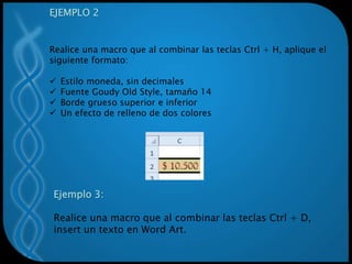 EJEMPLO 2
Realice una macro que al combinar las teclas Ctrl + H, aplique el
siguiente formato:
 Estilo moneda, sin decimales
 Fuente Goudy Old Style, tamaño 14
 Borde grueso superior e inferior
 Un efecto de relleno de dos colores
Ejemplo 3:
Realice una macro que al combinar las teclas Ctrl + D,
insert un texto en Word Art.
 