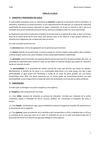 CTM Marta García Toledano
1
TEMA 23. EL SUELO
1) CONCEPTO Y PROPIEDADES DEL SUELO.
El suelo puede entenderse como un subsistema (o interfase) surgido de la interacción entre la atmósfera, la
hidrosfera, la biosfera y la corteza terrestre. Es una capa discontinua formada por un conjunto de materiales
superficiales de escaso espesor, dispuesto en capas u horizontes, en el que se asienta la vida y que es el
resultado de la acción de distintos procesos físicos, químicos y biológicos sobre las rocas superficiales.
La importancia que tiene el suelo para el hombre es enorme pues es el asiento de la vida, es decir, es la base
física de la mayor parte de los seres vivos, bien porque viven en él, sobre él, o bien porque obtienen su
alimento de la vegetación que se desarrolla sobre el mismo.
Un suelo se puede caracterizar por:
- Su estructura (tipo y forma de agregación de las partículas que lo forman).
- Su textura (tamaño de las partículas). La textura puede ser arenosa (origina suelos pobres, bien aireados),
arcillosa (origina suelos ricos, poco aireados), limosa (suelos apelmazados) o equilibrada.
- Su porosidad: volumen de todos los espacios abiertos (poros) que hay entre los granos sólidos del suelo. La
porosidad es importante para cultivar el suelo, ya que define el volumen de agua que puede ser retenida y
dando así volumen al suelo.
- Su permeabilidad: es la propiedad del sistema poroso del suelo que permite que fluyan los líquidos.
Normalmente, el tamaño de los poros y su conectividad determinan si el suelo posee una alta o baja
permeabilidad. El agua podrá fluir fácilmente a través de un suelo de poros grandes con una buena
conectividad entre ellos. Los poros pequeños con el mismo grado de conectividad tendría una baja
permeabilidad, ya que el agua fluiría a través del suelo más lentamente, es el caso de los suelos arcillosos.
2) COMPOSICIÓN.
En todo suelo se distinguen una parte inorgánica y otra orgánica.
a) Inorgánica: está compuesta por tres fases:
a.1. Fase sólida: conjunto de minerales en proceso de alteración. Formada por minerales de la arcilla,
carbonatos, óxidos e hidróxidos de hierro, cloruros, sulfatos, etc. Constituyen el esqueleto del suelo, y
presen
a.2. Fase líquida: constituida por agua y gran cantidad de sustancias inorgánicas disueltas, de importancia en
la alimentación de los vegetales.
a.3. Fase gaseosa: gases procedentes de la atmósfera pero enriquecidos en CO2 y empobrecidos en O2 por
la actividad de los seres que viven en el suelo. El contenido de aire en el suelo está determinado por la
porosidad del mismo y el volumen de agua que alberga en estos espacios.
 