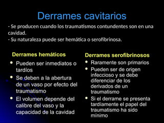 Derrames cavitarios
Derrames hemáticos
 Pueden ser inmediatos o
tardíos
 Se deben a la abertura
de un vaso por efecto del
traumatismo
 El volumen depende del
calibre del vaso y la
capacidad de la cavidad
Derrames serofibrinosos
 Raramente son primarios
 Pueden ser de origen
infeccioso y se debe
diferenciar de los
derivados de un
traumatismo
 Si el derrame se presenta
tardíamente el papel del
traumatismo ha sido
mínimo
- Se producen cuando los traumatismos contundentes son en una
cavidad.
- Su naturaleza puede ser hemática o serofibrinosa.
 