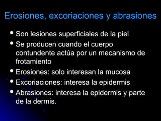 Erosiones, excoriaciones y abrasiones
Son lesiones superficiales de la piel
Se producen cuando el cuerpo
contundente actúa por un mecanismo de
frotamiento
Erosiones: solo interesan la mucosa
Excoriaciones: interesa la epidermis
Abrasiones: interesa la epidermis y parte
de la dermis.
 