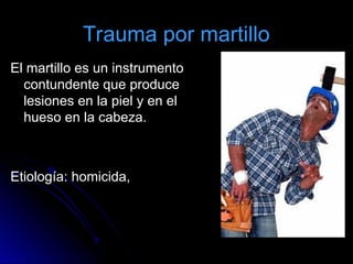 Trauma por martillo
El martillo es un instrumento
El martillo es un instrumento
contundente que produce
contundente que produce
lesiones en la piel y en el
lesiones en la piel y en el
hueso en la cabeza.
hueso en la cabeza.
Etiología: homicida,
Etiología: homicida,
 