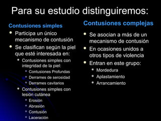 Para su estudio distinguiremos:
Contusiones simples
 Participa un único
mecanismo de contusión
 Se clasifican según la piel
que esté interesada en:
 Contusiones simples con
integridad de la piel:
 Contusiones Profundas
 Derrames de serosidad
 Derrames cavitarios
 Contusiones simples con
lesión cutánea
 Erosión
 Abrasión
 Contusión
 Laceración
Contusiones complejas
 Se asocian a más de un
mecanismo de contusión
 En ocasiones unidos a
otros tipos de violencia
 Entran en este grupo:
 Mordedura
 Aplastamiento
 Arrancamiento
 