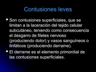 Contusiones leves
Son contusiones superficiales, que se
limitan a la laceración del tejido celular
subcutáneo, teniendo como consecuencia
el desgarro de filetes nervioso
(produciendo dolor) y vasos sanguíneos o
linfáticos (produciendo derrame).
El derrame es el elemento primordial de
las contusiones superficiales.
 