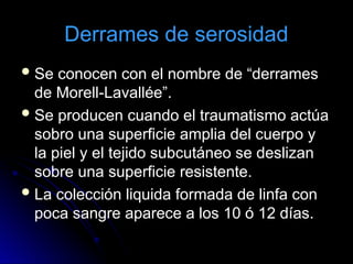 Derrames de serosidad
Se conocen con el nombre de “derrames
de Morell-Lavallée”.
Se producen cuando el traumatismo actúa
sobro una superficie amplia del cuerpo y
la piel y el tejido subcutáneo se deslizan
sobre una superficie resistente.
La colección liquida formada de linfa con
poca sangre aparece a los 10 ó 12 días.
 