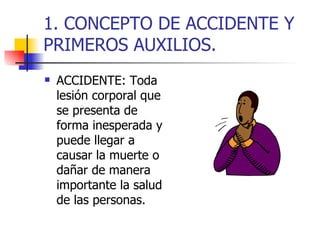 ACCIDENTE: Toda lesión corporal que se presenta de forma inesperada y puede llegar a causar la muerte o dañar de manera importante la salud de las personas. 1. CONCEPTO DE ACCIDENTE Y PRIMEROS AUXILIOS.
