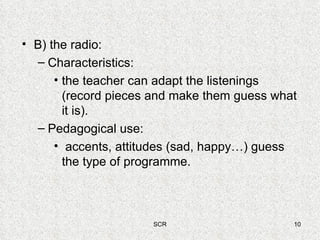 B) the radio: Characteristics:  the teacher can adapt the listenings (record pieces and make them guess what it is). Pedagogical use: accents, attitudes (sad, happy…) guess the type of programme. 