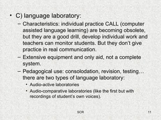 C) language laboratory:  Characteristics: individual practice CALL (computer assisted language learning) are becoming obsolete, but they are a good drill, develop individual work and teachers can monitor students. But they don’t give practice in real communication. Extensive equipment and only aid, not a complete system. Pedagogical use: consolodation, revision, testing… there are two types of language laboratory: Audio-active laboratories Audio-comparative laboratories (like the first but with recordings of student’s own voices). 