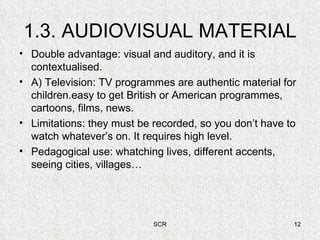 1.3. AUDIOVISUAL MATERIAL Double advantage: visual and auditory, and it is contextualised. A) Television: TV programmes are authentic material for children.easy to get British or American programmes, cartoons, films, news. Limitations: they must be recorded, so you don’t have to watch whatever’s on. It requires high level. Pedagogical use: whatching lives, different accents, seeing cities, villages… 