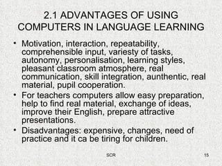 2.1 ADVANTAGES OF USING COMPUTERS IN LANGUAGE LEARNING Motivation, interaction, repeatability, comprehensible input, variesty of tasks, autonomy, personalisation, learning styles, pleasant classroom atmosphere, real communication, skill integration, aunthentic, real material, pupil cooperation. For teachers computers allow easy preparation, help to find real material, exchange of ideas, improve their English, prepare attractive presentations. Disadvantages: expensive, changes, need of practice and it ca be tiring for children. 