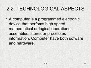 2.2. TECHNOLOGICAL ASPECTS A computer is a programmed electronic device that perfoms high speed mathematical or logical operations, assembles, stores or processes information. Computer have both sofware and hardware. 