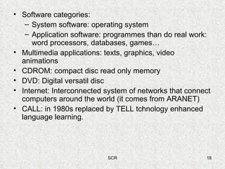 Software categories:  System software: operating system Application software: programmes than do real work: word processors, databases, games… Multimedia applications: texts, graphics, video animations CDROM: compact disc read only memory DVD: Digital versatil disc Internet: Interconnected system of networks that connect computers around the world (it comes from ARANET) CALL: in 1980s replaced by TELL tchnology enhanced language learning. 