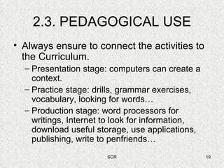 2.3. PEDAGOGICAL USE Always ensure to connect the activities to the Curriculum. Presentation stage: computers can create a context. Practice stage: drills, grammar exercises, vocabulary, looking for words… Production stage: word processors for writings, Internet to look for information, download useful storage, use applications, publishing, write to penfriends… 