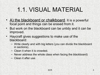 1.1. VISUAL MATERIAL A) the blackboard or chalkboard . It is a powerful focal point and things can be erased from it. But work on the blackboard can be untidy and it can be improved. Haycraft gives suggestions to make use of the blackboard: Write clearly and with big letters (you can divide the blackboard in sections). Clean it when it is crowded. Never address the whole class when facing the blackboard) Clean it after use. 