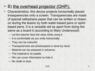 B)  the overhead projector (OHP):  Characteristics: this device projects horizontally placed trnasparencies onto a screen. Transparencies are made of special cellophane paper that can be written or drawn on during the lesson by both water-based pens or spirit-based pens. It is a versatile aid as apart from doing the same as a board it (according to Mary Underwood): Let the teacher face the class while using it. It is comfortable as you write horizontally. They can be colourful. Transparencies are photocopied or done by hand. Material can be prepared in advance. The material is re-usable. We can cover information to hide it. No chalk or dust. 