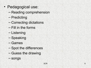 Pedagogical use: Reading comprehension Predicting Correcting dictations Fill in the forms Listening Speaking Games Spot the differences Guess the drawing songs 