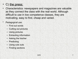 C)  the press: Characteristics: newspapers and magazines are valuable as they connect the class with the real world. Although difficult to use in low competence classes, they are motivating, easy to find, cheap and varied. Pedagogical use:   Find out words Cutting out pictures Using pictures Extracting information Asking the tracher Predicting Using cuts outs Finding sections 