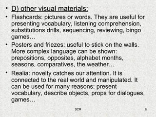 D) other visual materials: Flashcards: pictures or words. They are useful for presenting vocabulary, listening comprehension, substitutions drills, sequencing, reviewing, bingo games… Posters and friezes: useful to stick on the walls. More complex language can be shown: prepositions, opposites, alphabet months, seasons, comparatives, the weather… Realia:   novelty catches our attention. It is connected to the real world and manipulated. It can be used for many reasons: present vocabulary, describe objects, props for dialogues, games… 