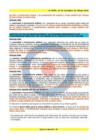 LO 10/95, 23 de noviembre de Código Penal

de seis a veinticuatro meses y de suspensión de empleo o cargo público por tiempo
de seis meses a cuatro años.
Artículo 438.
La autoridad o funcionario público que, abusando de su cargo, cometiere algún delito de
estafa o apropiación indebida, incurrirá en las penas respectivamente señaladas a éstos,
en su mitad superior, e inhabilitación especial para empleo o cargo público por
tiempo de dos a seis años.


CAPÍTULO IX. DE LAS NEGOCIACIONES Y ACTIVIDADES PROHIBIDAS A LOS
FUNCIONARIOS PÚBLICOS Y DE LOS ABUSOS EN EL EJERCICIO DE SU FUNCIÓN.
Artículo 439.
La autoridad o funcionario público que, debiendo intervenir por razón de su cargo en
cualquier clase de contrato, asunto, operación o actividad, se aproveche de tal circunstancia
para forzar o facilitarse cualquier forma de participación, directa o por persona interpuesta, en
tales negocios o actuaciones, incurrirá en la pena de prisión de seis meses a dos años,
multa de doce a veinticuatro meses e inhabilitación especial para empleo o cargo
público por tiempo de uno a cuatro años.
Artículo 440.
Los peritos, árbitros y contadores partidores que se condujeren del modo previsto en el
artículo anterior, respecto de los bienes o cosas en cuya tasación, partición o adjudicación
hubieran intervenido, y los tutores, curadores o albaceas respecto de los pertenecientes a sus
pupilos o testamentarías, serán castigados con la pena de multa de doce a veinticuatro
meses e inhabilitación especial para empleo o cargo público, profesión u oficio,
guarda, tutela o curatela, según los casos, por tiempo de tres a seis años.
Artículo 441.
La autoridad o funcionario público que, fuera de los casos admitidos en las Leyes o
Reglamentos, realizare, por sí o por persona interpuesta, una actividad profesional o de
asesoramiento permanente o accidental, bajo la dependencia o al servicio de entidades
privadas o de particulares, en asunto en que deba intervenir o haya intervenido por razón de
su cargo, o en los que se tramiten, informen o resuelvan en la oficina o centro directivo en que
estuviere destinado o del que dependa, incurrirá en las penas de multa de seis a doce
meses, y suspensión de empleo o cargo público por tiempo de uno a tres años.
Artículo 442. HACER USO DE UN SECRETO
La autoridad o funcionario público que haga uso de un secreto del que tenga conocimiento
por razón de su oficio o cargo, o de una información privilegiada, con ánimo de obtener un
beneficio económico para sí o para un tercero, incurrirá en las penas de multa del tanto al
triplo del beneficio perseguido, obtenido o facilitado e inhabilitación especial para
empleo o cargo público por tiempo de dos a cuatro años.
Si obtuviere el beneficio perseguido se impondrán las penas en su mitad superior.
Si resultara grave daño para la causa pública o para tercero, la pena será de prisión de
uno a seis años, e inhabilitación especial para empleo o cargo público por tiempo de
siete a diez años.

 Se entiende por información privilegiada toda información de carácter concreto que se tenga
 exclusivamente por razón del oficio o cargo público y que no haya sido notificada, publicada
 o divulgada.




                                     Ipolice Marshal 10
 