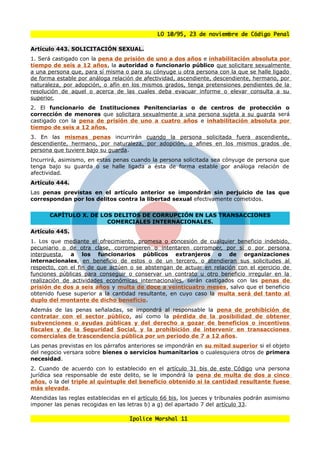 LO 10/95, 23 de noviembre de Código Penal

Artículo 443. SOLICITACIÓN SEXUAL.
1. Será castigado con la pena de prisión de uno a dos años e inhabilitación absoluta por
tiempo de seis a 12 años, la autoridad o funcionario público que solicitare sexualmente
a una persona que, para sí misma o para su cónyuge u otra persona con la que se halle ligado
de forma estable por análoga relación de afectividad, ascendiente, descendiente, hermano, por
naturaleza, por adopción, o afín en los mismos grados, tenga pretensiones pendientes de la
resolución de aquel o acerca de las cuales deba evacuar informe o elevar consulta a su
superior.
2. El funcionario de Instituciones Penitenciarias o de centros de protección o
corrección de menores que solicitara sexualmente a una persona sujeta a su guarda será
castigado con la pena de prisión de uno a cuatro años e inhabilitación absoluta por
tiempo de seis a 12 años.
3. En las mismas penas incurrirán cuando la persona solicitada fuera ascendiente,
descendiente, hermano, por naturaleza, por adopción, o afines en los mismos grados de
persona que tuviere bajo su guarda.
Incurrirá, asimismo, en estas penas cuando la persona solicitada sea cónyuge de persona que
tenga bajo su guarda o se halle ligada a ésta de forma estable por análoga relación de
afectividad.
Artículo 444.
Las penas previstas en el artículo anterior se impondrán sin perjuicio de las que
correspondan por los delitos contra la libertad sexual efectivamente cometidos.


       CAPÍTULO X. DE LOS DELITOS DE CORRUPCIÓN EN LAS TRANSACCIONES
                        COMERCIALES INTERNACIONALES.
Artículo 445.
1. Los que mediante el ofrecimiento, promesa o concesión de cualquier beneficio indebido,
pecuniario o de otra clase, corrompieren o intentaren corromper, por sí o por persona
interpuesta, a los funcionarios públicos extranjeros o de organizaciones
internacionales, en beneficio de estos o de un tercero, o atendieran sus solicitudes al
respecto, con el fin de que actúen o se abstengan de actuar en relación con el ejercicio de
funciones públicas para conseguir o conservar un contrato u otro beneficio irregular en la
realización de actividades económicas internacionales, serán castigados con las penas de
prisión de dos a seis años y multa de doce a veinticuatro meses, salvo que el beneficio
obtenido fuese superior a la cantidad resultante, en cuyo caso la multa será del tanto al
duplo del montante de dicho beneficio.
Además de las penas señaladas, se impondrá al responsable la pena de prohibición de
contratar con el sector público, así como la pérdida de la posibilidad de obtener
subvenciones o ayudas públicas y del derecho a gozar de beneficios o incentivos
fiscales y de la Seguridad Social, y la prohibición de intervenir en transacciones
comerciales de trascendencia pública por un periodo de 7 a 12 años.
Las penas previstas en los párrafos anteriores se impondrán en su mitad superior si el objeto
del negocio versara sobre bienes o servicios humanitarios o cualesquiera otros de primera
necesidad.
2. Cuando de acuerdo con lo establecido en el artículo 31 bis de este Código una persona
jurídica sea responsable de este delito, se le impondrá la pena de multa de dos a cinco
años, o la del triple al quíntuple del beneficio obtenido si la cantidad resultante fuese
más elevada.
Atendidas las reglas establecidas en el artículo 66 bis, los jueces y tribunales podrán asimismo
imponer las penas recogidas en las letras b) a g) del apartado 7 del artículo 33.

                                     Ipolice Marshal 11
 