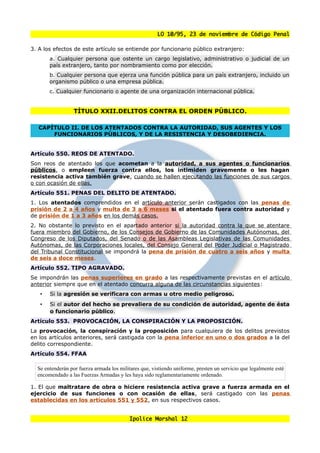 LO 10/95, 23 de noviembre de Código Penal

3. A los efectos de este artículo se entiende por funcionario público extranjero:
       a. Cualquier persona que ostente un cargo legislativo, administrativo o judicial de un
       país extranjero, tanto por nombramiento como por elección.
       b. Cualquier persona que ejerza una función pública para un país extranjero, incluido un
       organismo público o una empresa pública.
       c. Cualquier funcionario o agente de una organización internacional pública.


                  TÍTULO XXII.DELITOS CONTRA EL ORDEN PÚBLICO.

   CAPÍTULO II. DE LOS ATENTADOS CONTRA LA AUTORIDAD, SUS AGENTES Y LOS
       FUNCIONARIOS PÚBLICOS, Y DE LA RESISTENCIA Y DESOBEDIENCIA.


Artículo 550. REOS DE ATENTADO.
Son reos de atentado los que acometan a la autoridad, a sus agentes o funcionarios
públicos, o empleen fuerza contra ellos, los intimiden gravemente o les hagan
resistencia activa también grave, cuando se hallen ejecutando las funciones de sus cargos
o con ocasión de ellas.
Artículo 551. PENAS DEL DELITO DE ATENTADO.
1. Los atentados comprendidos en el artículo anterior serán castigados con las penas de
prisión de 2 a 4 años y multa de 3 a 6 meses si el atentado fuera contra autoridad y
de prisión de 1 a 3 años en los demás casos.
2. No obstante lo previsto en el apartado anterior si la autoridad contra la que se atentare
fuera miembro del Gobierno, de los Consejos de Gobierno de las Comunidades Autónomas, del
Congreso de los Diputados, del Senado o de las Asambleas Legislativas de las Comunidades
Autónomas, de las Corporaciones locales, del Consejo General del Poder Judicial o Magistrado
del Tribunal Constitucional se impondrá la pena de prisión de cuatro a seis años y multa
de seis a doce meses.
Artículo 552. TIPO AGRAVADO.
Se impondrán las penas superiores en grado a las respectivamente previstas en el artículo
anterior siempre que en el atentado concurra alguna de las circunstancias siguientes:
   •   Si la agresión se verificara con armas u otro medio peligroso.
   •   Si el autor del hecho se prevaliera de su condición de autoridad, agente de ésta
       o funcionario público.
Artículo 553. PROVOCACIÓN, LA CONSPIRACIÓN Y LA PROPOSICIÓN.
La provocación, la conspiración y la proposición para cualquiera de los delitos previstos
en los artículos anteriores, será castigada con la pena inferior en uno o dos grados a la del
delito correspondiente.
Artículo 554. FFAA

  Se entenderán por fuerza armada los militares que, vistiendo uniforme, presten un servicio que legalmente esté
  encomendado a las Fuerzas Armadas y les haya sido reglamentariamente ordenado.

1. El que maltratare de obra o hiciere resistencia activa grave a fuerza armada en el
ejercicio de sus funciones o con ocasión de ellas, será castigado con las penas
establecidas en los artículos 551 y 552, en sus respectivos casos.


                                           Ipolice Marshal 12
 