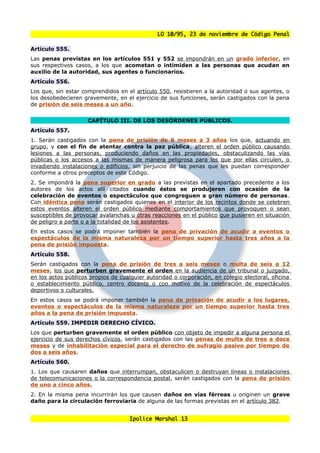 LO 10/95, 23 de noviembre de Código Penal

Artículo 555.
Las penas previstas en los artículos 551 y 552 se impondrán en un grado inferior, en
sus respectivos casos, a los que acometan o intimiden a las personas que acudan en
auxilio de la autoridad, sus agentes o funcionarios.
Artículo 556.
Los que, sin estar comprendidos en el artículo 550, resistieren a la autoridad o sus agentes, o
los desobedecieren gravemente, en el ejercicio de sus funciones, serán castigados con la pena
de prisión de seis meses a un año.


                     CAPÍTULO III. DE LOS DESÓRDENES PÚBLICOS.
Artículo 557.
1. Serán castigados con la pena de prisión de 6 meses a 3 años los que, actuando en
grupo, y con el fin de atentar contra la paz pública, alteren el orden público causando
lesiones a las personas, produciendo daños en las propiedades, obstaculizando las vías
públicas o los accesos a las mismas de manera peligrosa para los que por ellas circulen, o
invadiendo instalaciones o edificios, sin perjuicio de las penas que les puedan corresponder
conforme a otros preceptos de este Código.
2. Se impondrá la pena superior en grado a las previstas en el apartado precedente a los
autores de los actos allí citados cuando éstos se produjeren con ocasión de la
celebración de eventos o espectáculos que congreguen a gran número de personas.
Con idéntica pena serán castigados quienes en el interior de los recintos donde se celebren
estos eventos alteren el orden público mediante comportamientos que provoquen o sean
susceptibles de provocar avalanchas u otras reacciones en el público que pusieren en situación
de peligro a parte o a la totalidad de los asistentes.
En estos casos se podrá imponer también la pena de privación de acudir a eventos o
espectáculos de la misma naturaleza por un tiempo superior hasta tres años a la
pena de prisión impuesta.
Artículo 558.
Serán castigados con la pena de prisión de tres a seis meses o multa de seis a 12
meses, los que perturben gravemente el orden en la audiencia de un tribunal o juzgado,
en los actos públicos propios de cualquier autoridad o corporación, en colegio electoral, oficina
o establecimiento público, centro docente o con motivo de la celebración de espectáculos
deportivos o culturales.
En estos casos se podrá imponer también la pena de privación de acudir a los lugares,
eventos o espectáculos de la misma naturaleza por un tiempo superior hasta tres
años a la pena de prisión impuesta.
Artículo 559. IMPEDIR DERECHO CÍVICO.
Los que perturben gravemente el orden público con objeto de impedir a alguna persona el
ejercicio de sus derechos cívicos, serán castigados con las penas de multa de tres a doce
meses y de inhabilitación especial para el derecho de sufragio pasivo por tiempo de
dos a seis años.
Artículo 560.
1. Los que causaren daños que interrumpan, obstaculicen o destruyan líneas o instalaciones
de telecomunicaciones o la correspondencia postal, serán castigados con la pena de prisión
de uno a cinco años.
2. En la misma pena incurrirán los que causen daños en vías férreas u originen un grave
daño para la circulación ferroviaria de alguna de las formas previstas en el artículo 382.


                                     Ipolice Marshal 13
 