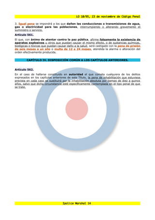 LO 10/95, 23 de noviembre de Código Penal

3. Igual pena se impondrá a los que dañen las conducciones o transmisiones de agua,
gas o electricidad para las poblaciones, interrumpiendo o alterando gravemente el
suministro o servicio.
Artículo 561.
El que, con ánimo de atentar contra la paz pública, afirme falsamente la existencia de
aparatos explosivos u otros que puedan causar el mismo efecto, o de sustancias químicas,
biológicas o tóxicas que puedan causar daño a la salud, será castigado con la pena de prisión
de seis meses a un año o multa de 12 a 24 meses, atendida la alarma o alteración del
orden efectivamente producida.


        CAPÍTULO IV. DISPOSICIÓN COMÚN A LOS CAPÍTULOS ANTERIORES.


Artículo 562.
En el caso    de hallarse constituido en autoridad el que cometa cualquiera de los delitos
expresados    en los capítulos anteriores de este Título, la pena de inhabilitación que estuviese
prevista en   cada caso se sustituirá por la inhabilitación absoluta por tiempo de diez a quince
años, salvo   que dicha circunstancia esté específicamente contemplada en el tipo penal de que
se trate.




                                      Ipolice Marshal 14
 