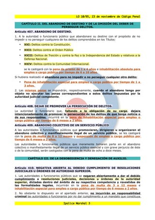 LO 10/95, 23 de noviembre de Código Penal

       CAPÍTULO II. DEL ABANDONO DE DESTINO Y DE LA OMISIÓN DEL DEBER DE
                              PERSEGUIR DELITOS.
Artículo 407. ABANDONO DE DESTINO.
1. A la autoridad o funcionario público que abandonare su destino con el propósito de no
impedir o no perseguir cualquiera de los delitos comprendidos en los Títulos:
   •    XXI: Delitos contra la Constitución.

   •    XXII: Delitos contra el Orden Público

   •    XXIII: Delitos de Traición y contra la Paz o la Independencia del Estado y relativos a la
        Defensa Nacional.
   •    XXIV: Delitos contra la Comunidad Internacional.
        se le castigará con la pena de prisión de 1 a 4 años e inhabilitación absoluta para
        empleo o cargo público por tiempo de 6 a 10 años.
Si hubiera realizado el abandono para no impedir o no perseguir cualquier otro delito:
   •    Pena de inhabilitación especial para empleo o cargo público por tiempo de 1 a
        3 años.
2. Las mismas penas se impondrán, respectivamente, cuando el abandono tenga por
objeto no ejecutar las penas correspondientes a estos delitos impuestas por la
autoridad judicial competente.


Artículo 408. DEJAR DE PROMOVER LA PERSECUCIÓN DE DELITOS.
La autoridad o funcionario que, faltando a la obligación de su cargo, dejare
intencionadamente de promover la persecución de los delitos de que tenga noticia o
de sus responsables, incurrirá en la pena de inhabilitación especial para empleo o
cargo público por tiempo de 6 meses a 2 años.
Artículo 409. ABANDONO COLECTIVO DE UN SERVICIO PÚBLICO
A las autoridades o funcionarios públicos que promovieren, dirigieren u organizaren el
abandono colectivo y manifiestamente ilegal de un servicio público, se les castigará
con la pena de multa de 8 a 12 meses y suspensión de empleo o cargo público por
tiempo de 6 meses a 2 años.
Las autoridades o funcionarios públicos que meramente tomaren parte en el abandono
colectivo o manifiestamente ilegal de un servicio público esencial y con grave perjuicio de éste
o de la comunidad, serán castigados con la pena de multa de ocho a doce meses.


          CAPÍTULO III. DE LA DESOBEDIENCIA Y DENEGACIÓN DE AUXILIO.


Artículo 410. NEGATIVA ABIERTA AL DEBIDO CUMPLIMIENTO DE RESOLUCIONES
JUDICIALES U ÓRDENES DE AUTORIDAD SUPERIOR.
1. Las autoridades o funcionarios públicos que se negaren abiertamente a dar el debido
cumplimiento a resoluciones judiciales, decisiones u órdenes de la autoridad
superior, dictadas dentro del ámbito de su respectiva competencia y revestidas de
las formalidades legales, incurrirán en la pena de multa de 3 a 12 meses e
inhabilitación especial para empleo o cargo público por tiempo de 6 meses a 2 años.
2. No obstante lo dispuesto en el apartado anterior, no incurrirán en responsabilidad
criminal las autoridades o funcionarios por no dar cumplimiento a un mandato que constituya

                                      Ipolice Marshal 3
 