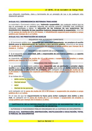 LO 10/95, 23 de noviembre de Código Penal

una infracción manifiesta, clara y terminante de un precepto de Ley o de cualquier otra
disposición general.


Artículo 411. DESOBEDIENCIA REITERADA TRAS AVISO
La autoridad o funcionario público que, habiendo suspendido, por cualquier motivo que no
sea el expresado en el apartado segundo del artículo anterior (mandato que constituya
infracción manifiesta y clara), la ejecución de las órdenes de sus superiores, las
desobedeciere después de que aquéllos hubieren desaprobado la suspensión, incurrirá
en las penas de multa de 12 a 24 meses, e inhabilitación especial para empleo o cargo
público por tiempo de 1 a 3 años.
Artículo 412. NO PRESTACIÓN DE AUXILIO
                          REQUERIDO POR AUTORIDAD COMPETENTE
1. El funcionario público que, requerido por autoridad competente, no prestare el auxilio
debido para la Administración de Justicia u otro servicio público, incurrirá en las penas
de multa de 3 a 12 meses, y suspensión de empleo o cargo público por tiempo de 6
meses a 2 años.
                          REQUERIDO SEA AGENTE DE LA AUTORIDAD
2. Si el requerido fuera autoridad, jefe o responsable de una fuerza pública o un agente
de la autoridad:
se impondrán las penas de multa de 12 a 18 meses y suspensión de empleo o cargo
público por tiempo de 2 a 3 años.
                                  REQUERIDO POR PARTÍCULAR
3. La autoridad o funcionario público que, requerido por un particular a prestar algún
auxilio a que venga obligado por razón de su cargo, para evitar un delito contra la vida
de las personas, se abstuviera de prestarlo, será castigado con la pena de multa de 18
a 24 meses e inhabilitación especial para empleo o cargo público por tiempo de 3 a 6
años.
Si se tratase de un:
   •   delito contra la integridad
   •   libertad sexual
   •   salud
   •   libertad de las personas
será castigado con la pena de multa de 12 a 18 meses y suspensión de empleo o cargo
público de 1 a 3 años.
En el caso de que tal requerimiento lo fuera para evitar cualquier otro delito u otro
mal, se castigará con la pena de multa de 3 a 12 meses y suspensión de empleo o
cargo público por tiempo de 6 meses a 2 años.


    CAPÍTULO IV. DE LA INFIDELIDAD EN LA CUSTODIA DE DOCUMENTOS Y DE LA
                           VIOLACIÓN DE SECRETOS.
  AUTORIDAD O FUNCIONARIO PÚBLICO ENCARGADO DE LA CUSTODIA DE DOCUMENTOS.
Artículo 413. SUSTRACCIÓN, DESTRUCCIÓN, INUTILIZACIÓN U OCULTACIÓN, TOTAL
O PARCIAL DE DOCUMENTOS



                                     Ipolice Marshal 4
 