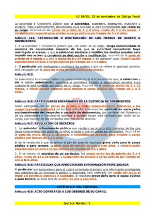 LO 10/95, 23 de noviembre de Código Penal

La autoridad o funcionario público que, a sabiendas, sustrajere, destruyere, inutilizare u
ocultare, total o parcialmente, documentos cuya custodia le esté encomendada por razón de
su cargo, incurrirá en las penas de prisión de 1 a 4 años, multa de 7 a 24 meses, e
inhabilitación especial para empleo o cargo público por tiempo de 3 a 6 años.
Artículo 414. RESTRICCIÓN O DESTRUCCIÓN DE LOS MEDIOS DE ACCESO A
DOCUMENTOS.
1. A la autoridad o funcionario público que, por razón de su cargo, tenga encomendada la
custodia de documentos respecto de los que la autoridad competente haya
restringido el acceso, y que a sabiendas destruya o inutilice los medios puestos para
impedir ese acceso o consienta su destrucción o inutilización, incurrirá en la pena de
prisión de 6 meses a 1 año o multa de 6 a 24 meses y, en cualquier caso, inhabilitación
especial para empleo o cargo público por tiempo de 1 a 3 años.
2. El particular que destruyere o inutilizare los medios a que se refiere el apartado anterior,
será castigado con la pena de multa de seis a dieciocho meses.
Artículo 415.
La autoridad o funcionario público no comprendido en el artículo anterior que, a sabiendas y
sin la debida autorización, accediere o permitiere acceder a documentos secretos cuya
custodia le esté confiada por razón de su cargo, incurrirá en la pena de multa de 6 a 12
meses, e inhabilitación especial para empleo o cargo público por tiempo de 1 a 3
años.


Artículo 416. PARTICULARES ENCARGADOS DE LA CUSTODIA DE DOCUMENTOS.
Serán castigados con las penas de prisión o multa inmediatamente inferiores a las
respectivamente señaladas en los tres artículos anteriores los particulares encargados
accidentalmente del despacho o custodia de documentos, por comisión del Gobierno o
de las autoridades o funcionarios públicos a quienes hayan sido confiados por razón de su
cargo, que incurran en las conductas descritas en los mismos.
Artículo 417. REVELACIÓN DE SECRETOS
1. La autoridad o funcionario público que revelare secretos o informaciones de los que
tenga conocimiento por razón de su oficio o cargo y que no deban ser divulgados , incurrirá en
la pena de multa de 12 a 18 meses e inhabilitación especial para empleo o cargo
público por tiempo de 1 a 3 años.
Si de la revelación a que se refiere el párrafo anterior resultara grave daño para la causa
pública o para tercero, la pena será de prisión de uno a tres años, e inhabilitación
especial para empleo o cargo público por tiempo de 3 a 5 años.
2. Si se tratara de secretos de un particular, las penas serán las de prisión de 2 a 4
años, multa de 12 a 18 meses, y suspensión de empleo o cargo público por tiempo de
uno a tres años.
Artículo 418. PARTICULAR QUE APROVECHARE INFORMACIÓN PRIVILEGIADA
El particular que aprovechare para sí o para un tercero el secreto o la información privilegiada
que obtuviere de un funcionario público o autoridad, será castigado con multa del tanto al
triplo del beneficio obtenido o facilitado. Si resultara grave daño para la causa pública
o para tercero, la pena será de prisión de uno a seis años.


                                CAPÍTULO V. DEL COHECHO.
Artículo 419. ACTO CONTRARIO A LOS DEBERES DE SU CARGO.



                                     Ipolice Marshal 5
 