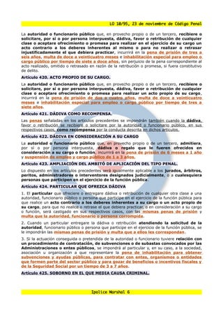 LO 10/95, 23 de noviembre de Código Penal

La autoridad o funcionario público que, en provecho propio o de un tercero, recibiere o
solicitare, por sí o por persona interpuesta, dádiva, favor o retribución de cualquier
clase o aceptare ofrecimiento o promesa para realizar en el ejercicio de su cargo un
acto contrario a los deberes inherentes al mismo o para no realizar o retrasar
injustificadamente el que debiera practicar, incurrirá en la pena de prisión de tres a
seis años, multa de doce a veinticuatro meses e inhabilitación especial para empleo o
cargo público por tiempo de siete a doce años, sin perjuicio de la pena correspondiente al
acto realizado, omitido o retrasado en razón de la retribución o promesa, si fuera constitutivo
de delito.
Artículo 420. ACTO PROPIO DE SU CARGO.
La autoridad o funcionario público que, en provecho propio o de un tercero, recibiere o
solicitare, por sí o por persona interpuesta, dádiva, favor o retribución de cualquier
clase o aceptare ofrecimiento o promesa para realizar un acto propio de su cargo,
incurrirá en la pena de prisión de dos a cuatro años, multa de doce a veinticuatro
meses e inhabilitación especial para empleo o cargo público por tiempo de tres a
siete años.
Artículo 421. DÁDIVA COMO RECOMPENSA.
Las penas señaladas en los artículos precedentes se impondrán también cuando la dádiva,
favor o retribución se recibiere o solicitare por la autoridad o funcionario público, en sus
respectivos casos, como recompensa por la conducta descrita en dichos artículos .
Artículo 422. DÁDIVA EN CONSIDERACIÓN A SU CARGO
La autoridad o funcionario público que, en provecho propio o de un tercero, admitiera,
por sí o por persona interpuesta, dádiva o regalo que le fueren ofrecidos en
consideración a su cargo o función, incurrirá en la pena de prisión de 6 meses a 1 año
y suspensión de empleo y cargo público de 1 a 3 años.
Artículo 423. AMPLIACIÓN DEL AMBITÓ DE APLICACIÓN DEL TIPO PENAL.
Lo dispuesto en los artículos precedentes será igualmente aplicable a los jurados, árbitros,
peritos, administradores o interventores designados judicialmente, o a cualesquiera
personas que participen en el ejercicio de la función pública.
Artículo 424. PARTICULAR QUE OFREZCA DÁDIVA
1. El particular que ofreciere o entregare dádiva o retribución de cualquier otra clase a una
autoridad, funcionario público o persona que participe en el ejercicio de la función pública para
que realice un acto contrario a los deberes inherentes a su cargo o un acto propio de
su cargo, para que no realice o retrase el que debiera practicar, o en consideración a su cargo
o función, será castigado en sus respectivos casos, con las mismas penas de prisión y
multa que la autoridad, funcionario o persona corrompida.
2. Cuando un particular entregare la dádiva o retribución atendiendo la solicitud de la
autoridad, funcionario público o persona que participe en el ejercicio de la función pública, se
le impondrán las mismas penas de prisión y multa que a ellos les correspondan.
3. Si la actuación conseguida o pretendida de la autoridad o funcionario tuviere relación con
un procedimiento de contratación, de subvenciones o de subastas convocados por las
Administraciones o entes públicos, se impondrá al particular y, en su caso, a la sociedad,
asociación u organización a que representare la pena de inhabilitación para obtener
subvenciones y ayudas públicas, para contratar con entes, organismos o entidades
que formen parte del sector público y para gozar de beneficios o incentivos fiscales y
de la Seguridad Social por un tiempo de 3 a 7 años.
Artículo 425. SOBORNO EN EL QUE MEDIA CAUSA CRIMINAL.




                                      Ipolice Marshal 6
 