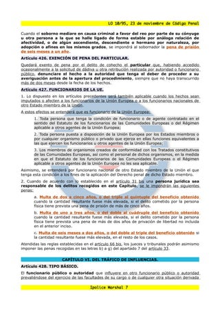 LO 10/95, 23 de noviembre de Código Penal

Cuando el soborno mediare en causa criminal a favor del reo por parte de su cónyuge
u otra persona a la que se halle ligado de forma estable por análoga relación de
afectividad, o de algún ascendiente, descendiente o hermano por naturaleza, por
adopción o afines en los mismos grados, se impondrá al sobornador la pena de prisión
de seis meses a un año.
Artículo 426. EXENCIÓN DE PENA DEL PARTICULAR.
Quedará exento de pena por el delito de cohecho el particular que, habiendo accedido
ocasionalmente a la solicitud de dádiva u otra retribución realizada por autoridad o funcionario
público, denunciare el hecho a la autoridad que tenga el deber de proceder a su
averiguación antes de la apertura del procedimiento, siempre que no haya transcurrido
más de dos meses desde la fecha de los hechos.
Artículo 427. FUNCIONARIOS DE LA UE.
1. Lo dispuesto en los artículos precedentes será también aplicable cuando los hechos sean
imputados o afecten a los funcionarios de la Unión Europea o a los funcionarios nacionales de
otro Estado miembro de la Unión.
A estos efectos se entenderá que es funcionario de la Unión Europea:
       1. Toda persona que tenga la condición de funcionario o de agente contratado en el
       sentido del Estatuto de los funcionarios de las Comunidades Europeas o del Régimen
       aplicable a otros agentes de la Unión Europea;
       2. Toda persona puesta a disposición de la Unión Europea por los Estados miembros o
       por cualquier organismo público o privado que ejerza en ellas funciones equivalentes a
       las que ejercen los funcionarios u otros agentes de la Unión Europea;
       3. Los miembros de organismos creados de conformidad con los Tratados constitutivos
       de las Comunidades Europeas, así como el personal de dichos organismos, en la medida
       en que el Estatuto de los funcionarios de las Comunidades Europeas o el Régimen
       aplicable a otros agentes de la Unión Europea no les sea aplicable.
Asimismo, se entenderá por funcionario nacional de otro Estado miembro de la Unión el que
tenga esta condición a los fines de la aplicación del Derecho penal de dicho Estado miembro.
2. Cuando de acuerdo con lo establecido en el artículo 31 bis una persona jurídica sea
responsable de los delitos recogidos en este Capítulo, se le impondrán las siguientes
penas:
       a. Multa de dos a cinco años, o del triple al quíntuple del beneficio obtenido
       cuando la cantidad resultante fuese más elevada, si el delito cometido por la persona
       física tiene prevista una pena de prisión de más de cinco años.
       b. Multa de uno a tres años, o del doble al cuádruple del beneficio obtenido
       cuando la cantidad resultante fuese más elevada, si el delito cometido por la persona
       física tiene prevista una pena de más de dos años de privación de libertad no incluida
       en el anterior inciso.
       c. Multa de seis meses a dos años, o del doble al triple del beneficio obtenido si
       la cantidad resultante fuese más elevada, en el resto de los casos.
Atendidas las reglas establecidas en el artículo 66 bis, los jueces y tribunales podrán asimismo
imponer las penas recogidas en las letras b) a g) del apartado 7 del artículo 33.


                      CAPÍTULO VI. DEL TRÁFICO DE INFLUENCIAS.
Artículo 428. TIPO BÁSICO.
El funcionario público o autoridad que influyere en otro funcionario público o autoridad
prevaliéndose del ejercicio de las facultades de su cargo o de cualquier otra situación derivada

                                      Ipolice Marshal 7
 